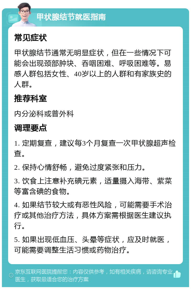 甲状腺结节就医指南 常见症状 甲状腺结节通常无明显症状，但在一些情况下可能会出现颈部肿块、吞咽困难、呼吸困难等。易感人群包括女性、40岁以上的人群和有家族史的人群。 推荐科室 内分泌科或普外科 调理要点 1. 定期复查，建议每3个月复查一次甲状腺超声检查。 2. 保持心情舒畅，避免过度紧张和压力。 3. 饮食上注意补充碘元素，适量摄入海带、紫菜等富含碘的食物。 4. 如果结节较大或有恶性风险，可能需要手术治疗或其他治疗方法，具体方案需根据医生建议执行。 5. 如果出现低血压、头晕等症状，应及时就医，可能需要调整生活习惯或药物治疗。