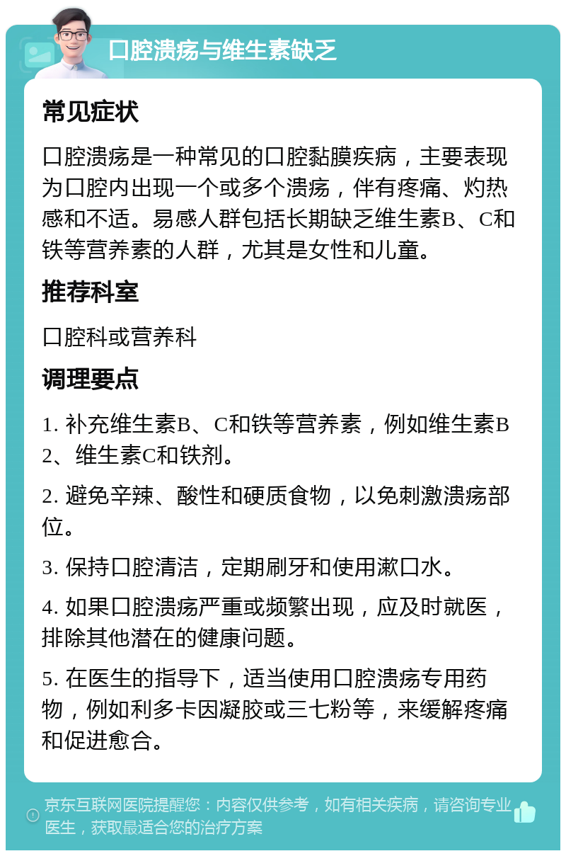 口腔溃疡与维生素缺乏 常见症状 口腔溃疡是一种常见的口腔黏膜疾病，主要表现为口腔内出现一个或多个溃疡，伴有疼痛、灼热感和不适。易感人群包括长期缺乏维生素B、C和铁等营养素的人群，尤其是女性和儿童。 推荐科室 口腔科或营养科 调理要点 1. 补充维生素B、C和铁等营养素，例如维生素B2、维生素C和铁剂。 2. 避免辛辣、酸性和硬质食物，以免刺激溃疡部位。 3. 保持口腔清洁，定期刷牙和使用漱口水。 4. 如果口腔溃疡严重或频繁出现，应及时就医，排除其他潜在的健康问题。 5. 在医生的指导下，适当使用口腔溃疡专用药物，例如利多卡因凝胶或三七粉等，来缓解疼痛和促进愈合。