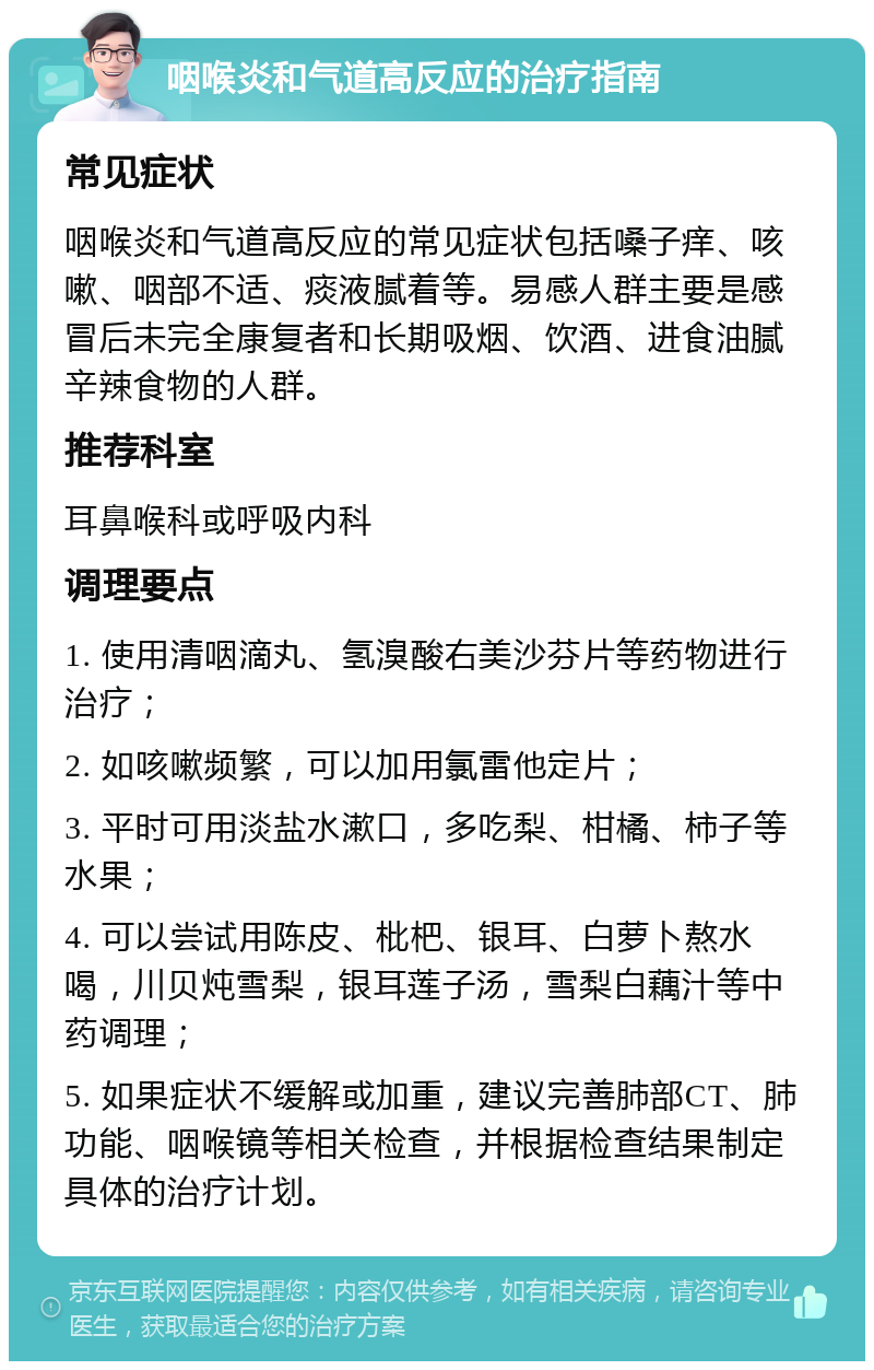 咽喉炎和气道高反应的治疗指南 常见症状 咽喉炎和气道高反应的常见症状包括嗓子痒、咳嗽、咽部不适、痰液腻着等。易感人群主要是感冒后未完全康复者和长期吸烟、饮酒、进食油腻辛辣食物的人群。 推荐科室 耳鼻喉科或呼吸内科 调理要点 1. 使用清咽滴丸、氢溴酸右美沙芬片等药物进行治疗； 2. 如咳嗽频繁，可以加用氯雷他定片； 3. 平时可用淡盐水漱口，多吃梨、柑橘、柿子等水果； 4. 可以尝试用陈皮、枇杷、银耳、白萝卜熬水喝，川贝炖雪梨，银耳莲子汤，雪梨白藕汁等中药调理； 5. 如果症状不缓解或加重，建议完善肺部CT、肺功能、咽喉镜等相关检查，并根据检查结果制定具体的治疗计划。