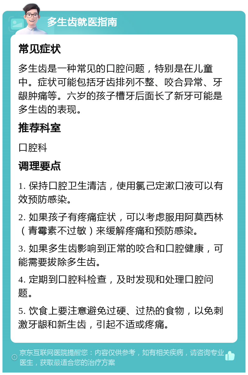 多生齿就医指南 常见症状 多生齿是一种常见的口腔问题，特别是在儿童中。症状可能包括牙齿排列不整、咬合异常、牙龈肿痛等。六岁的孩子槽牙后面长了新牙可能是多生齿的表现。 推荐科室 口腔科 调理要点 1. 保持口腔卫生清洁，使用氯己定漱口液可以有效预防感染。 2. 如果孩子有疼痛症状，可以考虑服用阿莫西林（青霉素不过敏）来缓解疼痛和预防感染。 3. 如果多生齿影响到正常的咬合和口腔健康，可能需要拔除多生齿。 4. 定期到口腔科检查，及时发现和处理口腔问题。 5. 饮食上要注意避免过硬、过热的食物，以免刺激牙龈和新生齿，引起不适或疼痛。