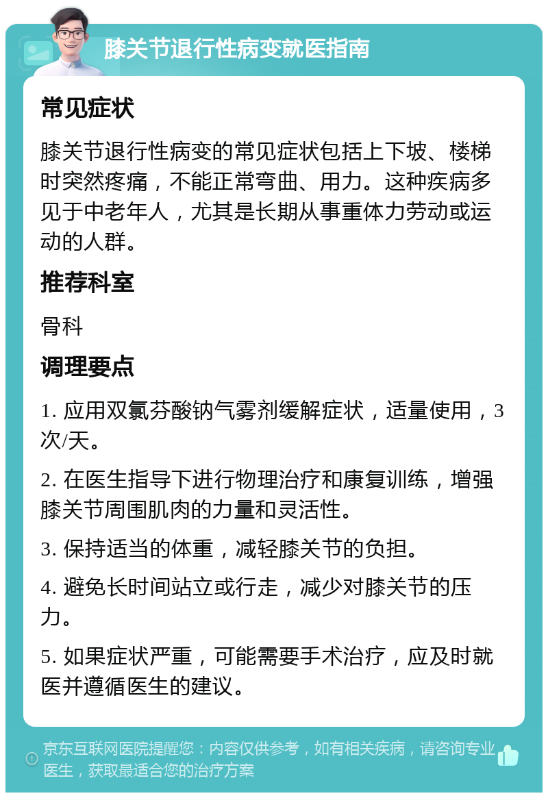 膝关节退行性病变就医指南 常见症状 膝关节退行性病变的常见症状包括上下坡、楼梯时突然疼痛，不能正常弯曲、用力。这种疾病多见于中老年人，尤其是长期从事重体力劳动或运动的人群。 推荐科室 骨科 调理要点 1. 应用双氯芬酸钠气雾剂缓解症状，适量使用，3次/天。 2. 在医生指导下进行物理治疗和康复训练，增强膝关节周围肌肉的力量和灵活性。 3. 保持适当的体重，减轻膝关节的负担。 4. 避免长时间站立或行走，减少对膝关节的压力。 5. 如果症状严重，可能需要手术治疗，应及时就医并遵循医生的建议。