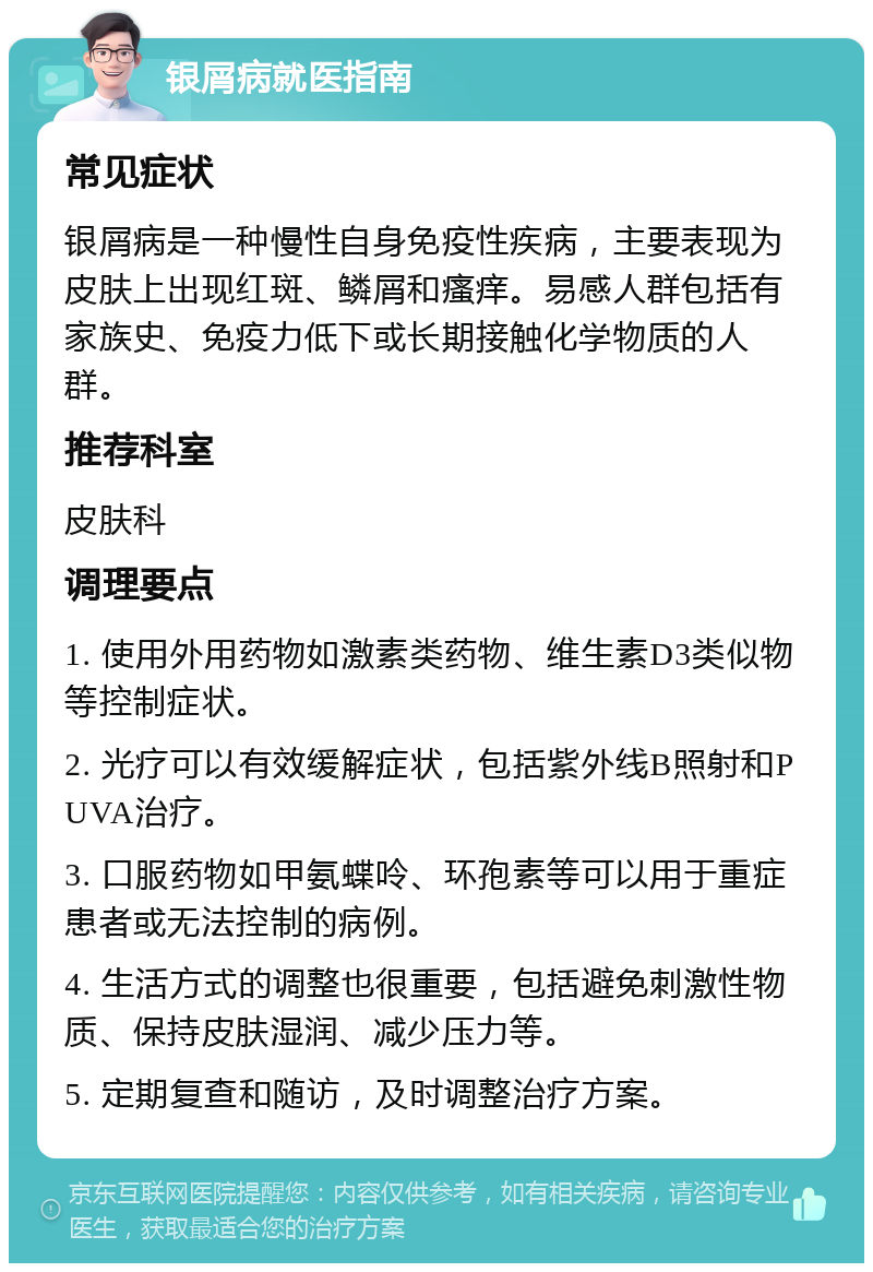 银屑病就医指南 常见症状 银屑病是一种慢性自身免疫性疾病，主要表现为皮肤上出现红斑、鳞屑和瘙痒。易感人群包括有家族史、免疫力低下或长期接触化学物质的人群。 推荐科室 皮肤科 调理要点 1. 使用外用药物如激素类药物、维生素D3类似物等控制症状。 2. 光疗可以有效缓解症状，包括紫外线B照射和PUVA治疗。 3. 口服药物如甲氨蝶呤、环孢素等可以用于重症患者或无法控制的病例。 4. 生活方式的调整也很重要，包括避免刺激性物质、保持皮肤湿润、减少压力等。 5. 定期复查和随访，及时调整治疗方案。