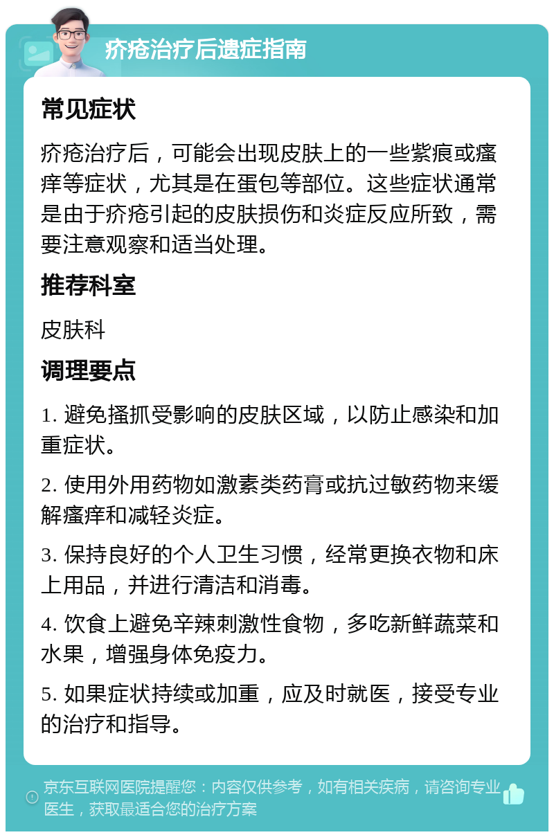 疥疮治疗后遗症指南 常见症状 疥疮治疗后，可能会出现皮肤上的一些紫痕或瘙痒等症状，尤其是在蛋包等部位。这些症状通常是由于疥疮引起的皮肤损伤和炎症反应所致，需要注意观察和适当处理。 推荐科室 皮肤科 调理要点 1. 避免搔抓受影响的皮肤区域，以防止感染和加重症状。 2. 使用外用药物如激素类药膏或抗过敏药物来缓解瘙痒和减轻炎症。 3. 保持良好的个人卫生习惯，经常更换衣物和床上用品，并进行清洁和消毒。 4. 饮食上避免辛辣刺激性食物，多吃新鲜蔬菜和水果，增强身体免疫力。 5. 如果症状持续或加重，应及时就医，接受专业的治疗和指导。