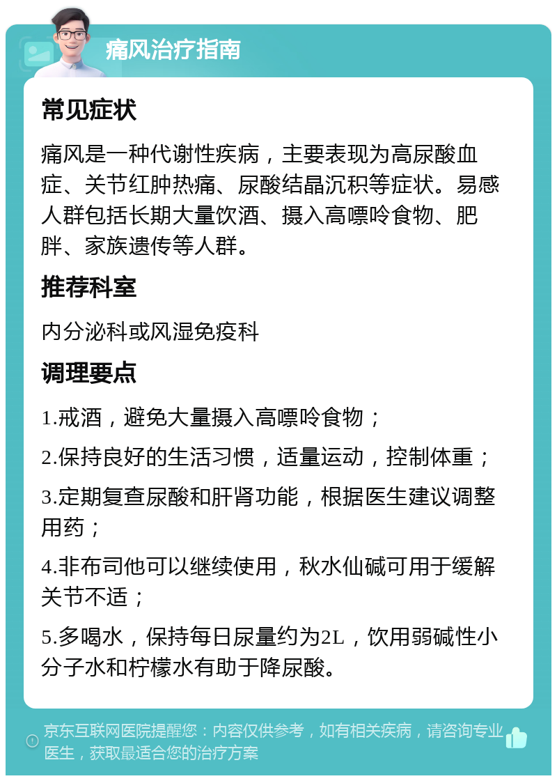 痛风治疗指南 常见症状 痛风是一种代谢性疾病，主要表现为高尿酸血症、关节红肿热痛、尿酸结晶沉积等症状。易感人群包括长期大量饮酒、摄入高嘌呤食物、肥胖、家族遗传等人群。 推荐科室 内分泌科或风湿免疫科 调理要点 1.戒酒，避免大量摄入高嘌呤食物； 2.保持良好的生活习惯，适量运动，控制体重； 3.定期复查尿酸和肝肾功能，根据医生建议调整用药； 4.非布司他可以继续使用，秋水仙碱可用于缓解关节不适； 5.多喝水，保持每日尿量约为2L，饮用弱碱性小分子水和柠檬水有助于降尿酸。