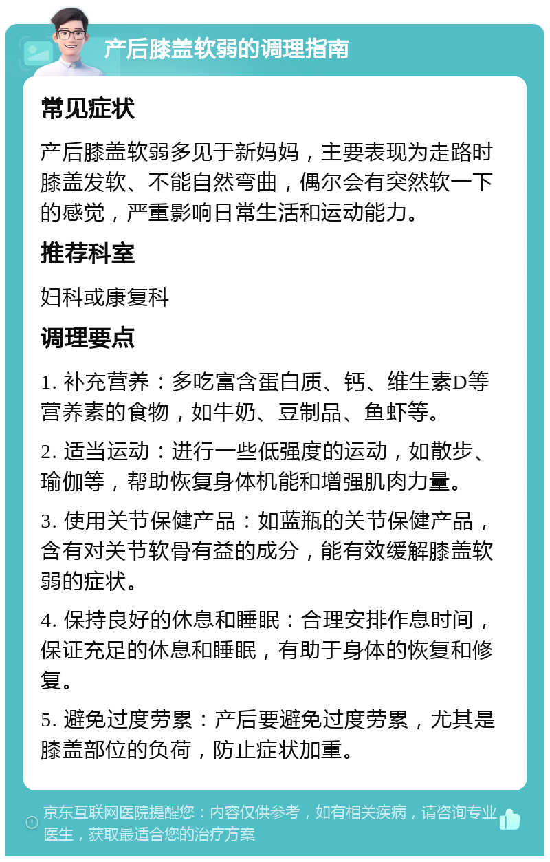 产后膝盖软弱的调理指南 常见症状 产后膝盖软弱多见于新妈妈，主要表现为走路时膝盖发软、不能自然弯曲，偶尔会有突然软一下的感觉，严重影响日常生活和运动能力。 推荐科室 妇科或康复科 调理要点 1. 补充营养：多吃富含蛋白质、钙、维生素D等营养素的食物，如牛奶、豆制品、鱼虾等。 2. 适当运动：进行一些低强度的运动，如散步、瑜伽等，帮助恢复身体机能和增强肌肉力量。 3. 使用关节保健产品：如蓝瓶的关节保健产品，含有对关节软骨有益的成分，能有效缓解膝盖软弱的症状。 4. 保持良好的休息和睡眠：合理安排作息时间，保证充足的休息和睡眠，有助于身体的恢复和修复。 5. 避免过度劳累：产后要避免过度劳累，尤其是膝盖部位的负荷，防止症状加重。