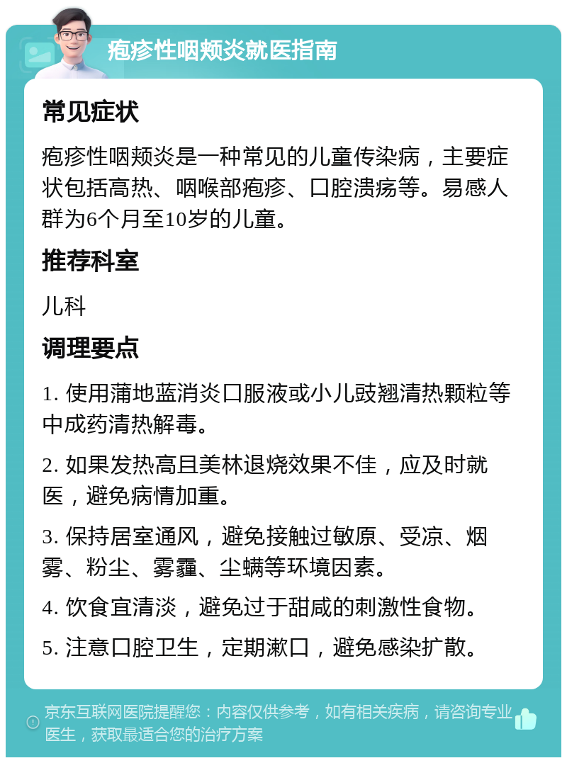 疱疹性咽颊炎就医指南 常见症状 疱疹性咽颊炎是一种常见的儿童传染病，主要症状包括高热、咽喉部疱疹、口腔溃疡等。易感人群为6个月至10岁的儿童。 推荐科室 儿科 调理要点 1. 使用蒲地蓝消炎口服液或小儿豉翘清热颗粒等中成药清热解毒。 2. 如果发热高且美林退烧效果不佳，应及时就医，避免病情加重。 3. 保持居室通风，避免接触过敏原、受凉、烟雾、粉尘、雾霾、尘螨等环境因素。 4. 饮食宜清淡，避免过于甜咸的刺激性食物。 5. 注意口腔卫生，定期漱口，避免感染扩散。