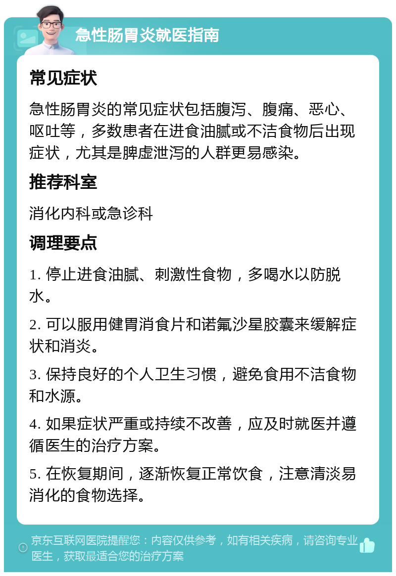 急性肠胃炎就医指南 常见症状 急性肠胃炎的常见症状包括腹泻、腹痛、恶心、呕吐等，多数患者在进食油腻或不洁食物后出现症状，尤其是脾虚泄泻的人群更易感染。 推荐科室 消化内科或急诊科 调理要点 1. 停止进食油腻、刺激性食物，多喝水以防脱水。 2. 可以服用健胃消食片和诺氟沙星胶囊来缓解症状和消炎。 3. 保持良好的个人卫生习惯，避免食用不洁食物和水源。 4. 如果症状严重或持续不改善，应及时就医并遵循医生的治疗方案。 5. 在恢复期间，逐渐恢复正常饮食，注意清淡易消化的食物选择。