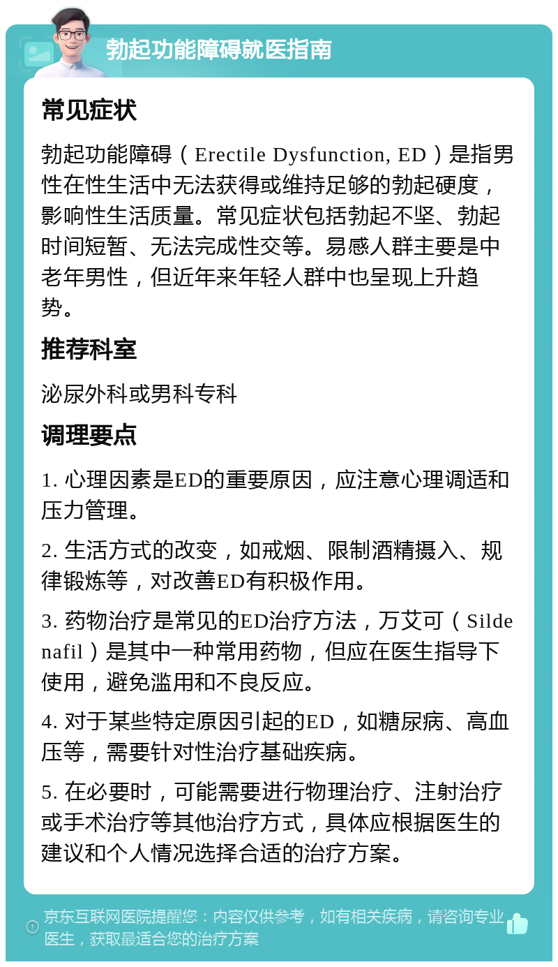 勃起功能障碍就医指南 常见症状 勃起功能障碍（Erectile Dysfunction, ED）是指男性在性生活中无法获得或维持足够的勃起硬度，影响性生活质量。常见症状包括勃起不坚、勃起时间短暂、无法完成性交等。易感人群主要是中老年男性，但近年来年轻人群中也呈现上升趋势。 推荐科室 泌尿外科或男科专科 调理要点 1. 心理因素是ED的重要原因，应注意心理调适和压力管理。 2. 生活方式的改变，如戒烟、限制酒精摄入、规律锻炼等，对改善ED有积极作用。 3. 药物治疗是常见的ED治疗方法，万艾可（Sildenafil）是其中一种常用药物，但应在医生指导下使用，避免滥用和不良反应。 4. 对于某些特定原因引起的ED，如糖尿病、高血压等，需要针对性治疗基础疾病。 5. 在必要时，可能需要进行物理治疗、注射治疗或手术治疗等其他治疗方式，具体应根据医生的建议和个人情况选择合适的治疗方案。