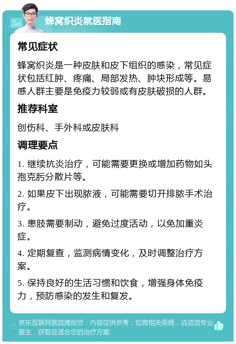 蜂窝织炎就医指南 常见症状 蜂窝织炎是一种皮肤和皮下组织的感染，常见症状包括红肿、疼痛、局部发热、肿块形成等。易感人群主要是免疫力较弱或有皮肤破损的人群。 推荐科室 创伤科、手外科或皮肤科 调理要点 1. 继续抗炎治疗，可能需要更换或增加药物如头孢克肟分散片等。 2. 如果皮下出现脓液，可能需要切开排脓手术治疗。 3. 患肢需要制动，避免过度活动，以免加重炎症。 4. 定期复查，监测病情变化，及时调整治疗方案。 5. 保持良好的生活习惯和饮食，增强身体免疫力，预防感染的发生和复发。