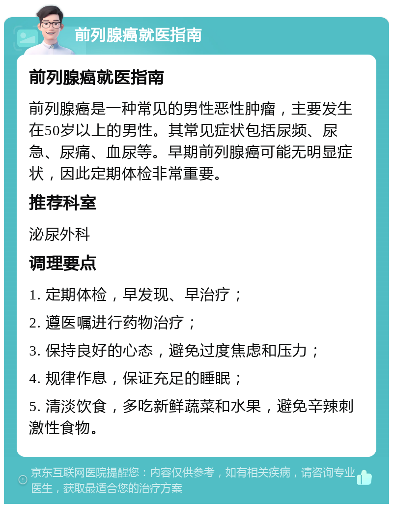 前列腺癌就医指南 前列腺癌就医指南 前列腺癌是一种常见的男性恶性肿瘤，主要发生在50岁以上的男性。其常见症状包括尿频、尿急、尿痛、血尿等。早期前列腺癌可能无明显症状，因此定期体检非常重要。 推荐科室 泌尿外科 调理要点 1. 定期体检，早发现、早治疗； 2. 遵医嘱进行药物治疗； 3. 保持良好的心态，避免过度焦虑和压力； 4. 规律作息，保证充足的睡眠； 5. 清淡饮食，多吃新鲜蔬菜和水果，避免辛辣刺激性食物。