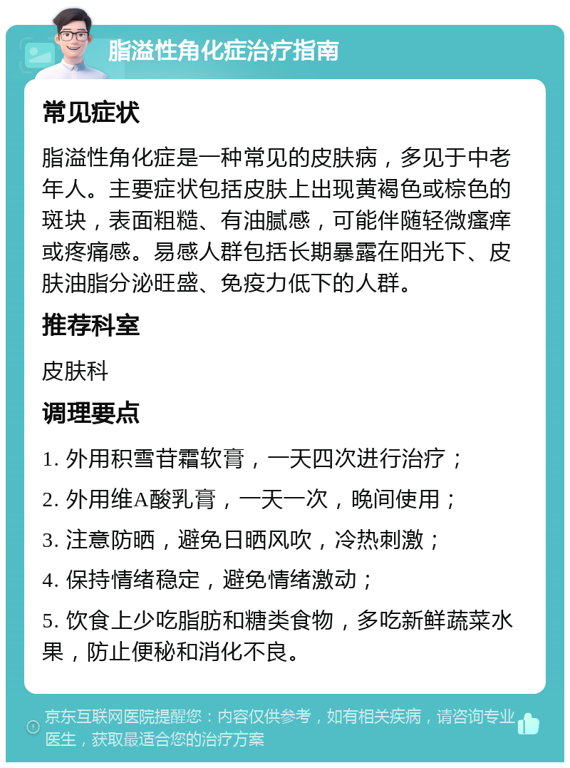 脂溢性角化症治疗指南 常见症状 脂溢性角化症是一种常见的皮肤病，多见于中老年人。主要症状包括皮肤上出现黄褐色或棕色的斑块，表面粗糙、有油腻感，可能伴随轻微瘙痒或疼痛感。易感人群包括长期暴露在阳光下、皮肤油脂分泌旺盛、免疫力低下的人群。 推荐科室 皮肤科 调理要点 1. 外用积雪苷霜软膏，一天四次进行治疗； 2. 外用维A酸乳膏，一天一次，晚间使用； 3. 注意防晒，避免日晒风吹，冷热刺激； 4. 保持情绪稳定，避免情绪激动； 5. 饮食上少吃脂肪和糖类食物，多吃新鲜蔬菜水果，防止便秘和消化不良。