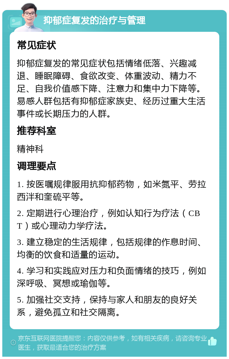 抑郁症复发的治疗与管理 常见症状 抑郁症复发的常见症状包括情绪低落、兴趣减退、睡眠障碍、食欲改变、体重波动、精力不足、自我价值感下降、注意力和集中力下降等。易感人群包括有抑郁症家族史、经历过重大生活事件或长期压力的人群。 推荐科室 精神科 调理要点 1. 按医嘱规律服用抗抑郁药物，如米氮平、劳拉西泮和奎硫平等。 2. 定期进行心理治疗，例如认知行为疗法（CBT）或心理动力学疗法。 3. 建立稳定的生活规律，包括规律的作息时间、均衡的饮食和适量的运动。 4. 学习和实践应对压力和负面情绪的技巧，例如深呼吸、冥想或瑜伽等。 5. 加强社交支持，保持与家人和朋友的良好关系，避免孤立和社交隔离。