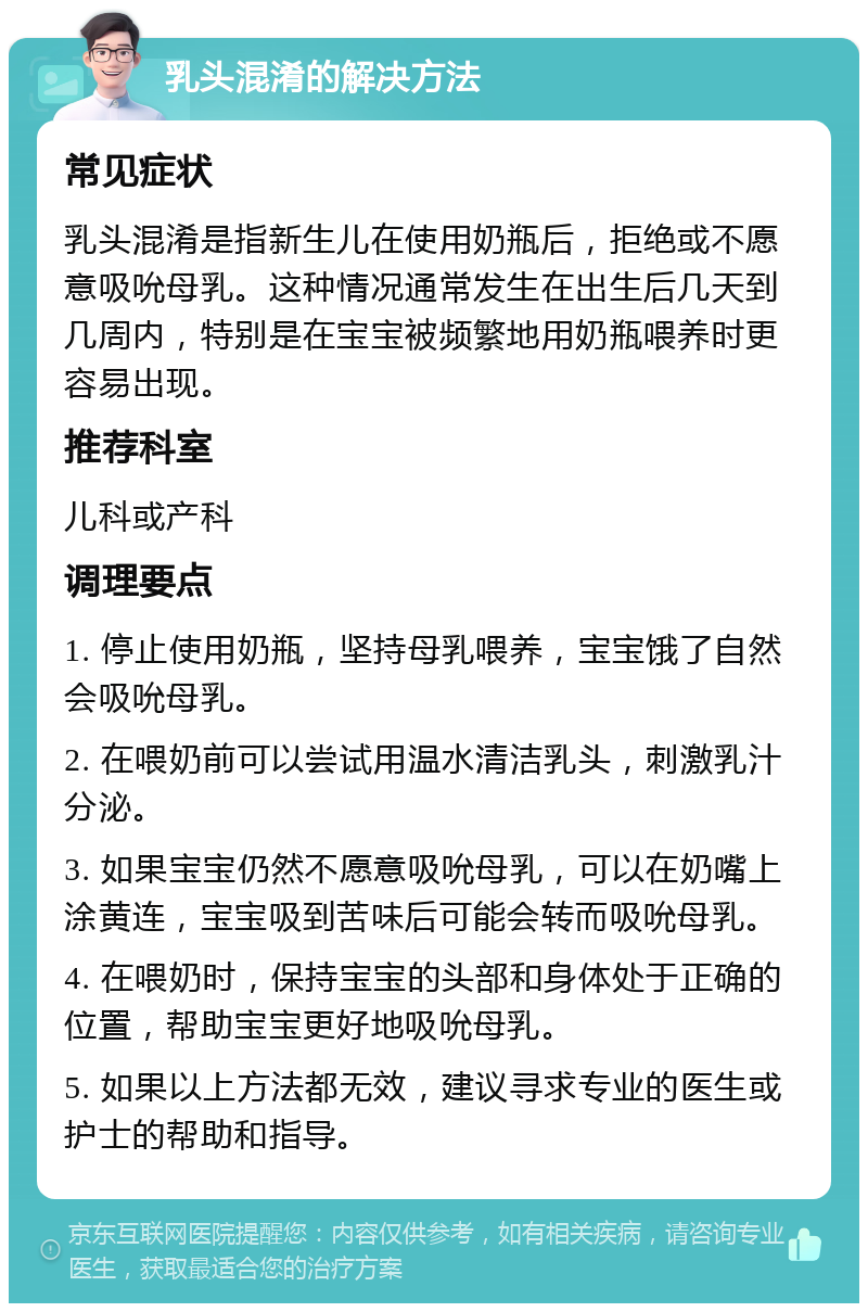 乳头混淆的解决方法 常见症状 乳头混淆是指新生儿在使用奶瓶后，拒绝或不愿意吸吮母乳。这种情况通常发生在出生后几天到几周内，特别是在宝宝被频繁地用奶瓶喂养时更容易出现。 推荐科室 儿科或产科 调理要点 1. 停止使用奶瓶，坚持母乳喂养，宝宝饿了自然会吸吮母乳。 2. 在喂奶前可以尝试用温水清洁乳头，刺激乳汁分泌。 3. 如果宝宝仍然不愿意吸吮母乳，可以在奶嘴上涂黄连，宝宝吸到苦味后可能会转而吸吮母乳。 4. 在喂奶时，保持宝宝的头部和身体处于正确的位置，帮助宝宝更好地吸吮母乳。 5. 如果以上方法都无效，建议寻求专业的医生或护士的帮助和指导。