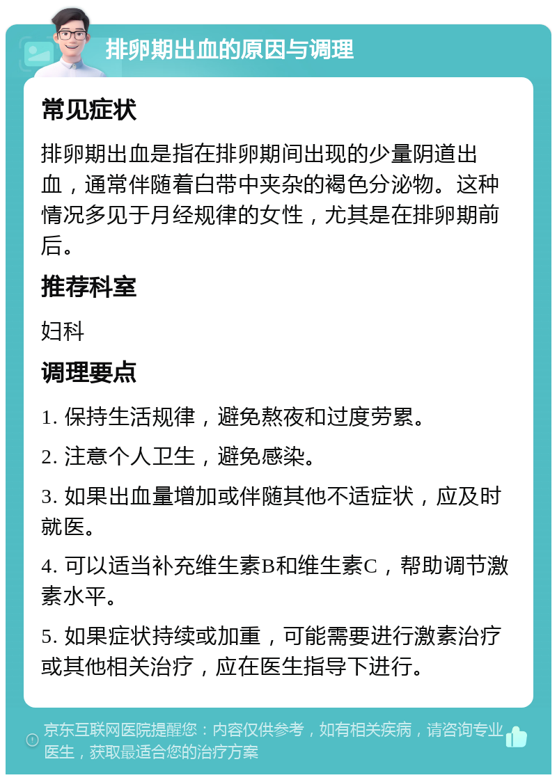 排卵期出血的原因与调理 常见症状 排卵期出血是指在排卵期间出现的少量阴道出血，通常伴随着白带中夹杂的褐色分泌物。这种情况多见于月经规律的女性，尤其是在排卵期前后。 推荐科室 妇科 调理要点 1. 保持生活规律，避免熬夜和过度劳累。 2. 注意个人卫生，避免感染。 3. 如果出血量增加或伴随其他不适症状，应及时就医。 4. 可以适当补充维生素B和维生素C，帮助调节激素水平。 5. 如果症状持续或加重，可能需要进行激素治疗或其他相关治疗，应在医生指导下进行。