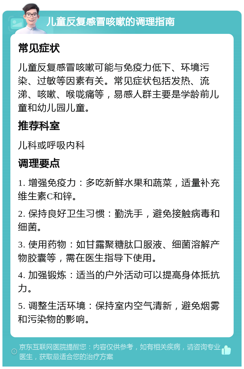 儿童反复感冒咳嗽的调理指南 常见症状 儿童反复感冒咳嗽可能与免疫力低下、环境污染、过敏等因素有关。常见症状包括发热、流涕、咳嗽、喉咙痛等，易感人群主要是学龄前儿童和幼儿园儿童。 推荐科室 儿科或呼吸内科 调理要点 1. 增强免疫力：多吃新鲜水果和蔬菜，适量补充维生素C和锌。 2. 保持良好卫生习惯：勤洗手，避免接触病毒和细菌。 3. 使用药物：如甘露聚糖肽口服液、细菌溶解产物胶囊等，需在医生指导下使用。 4. 加强锻炼：适当的户外活动可以提高身体抵抗力。 5. 调整生活环境：保持室内空气清新，避免烟雾和污染物的影响。