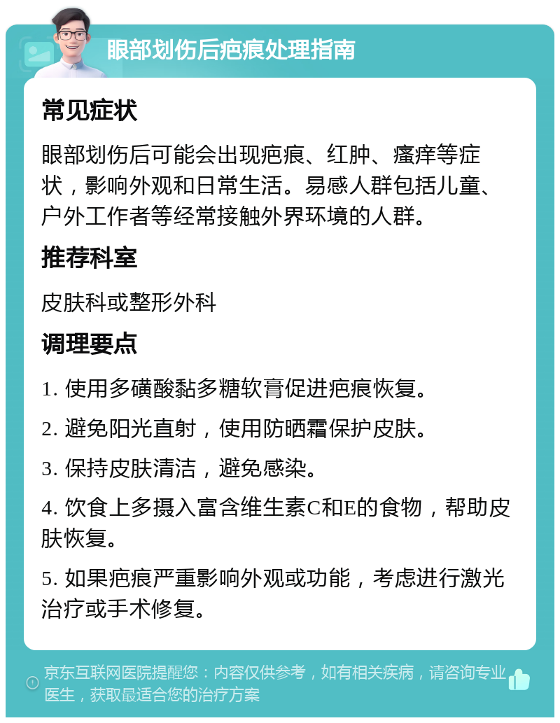 眼部划伤后疤痕处理指南 常见症状 眼部划伤后可能会出现疤痕、红肿、瘙痒等症状，影响外观和日常生活。易感人群包括儿童、户外工作者等经常接触外界环境的人群。 推荐科室 皮肤科或整形外科 调理要点 1. 使用多磺酸黏多糖软膏促进疤痕恢复。 2. 避免阳光直射，使用防晒霜保护皮肤。 3. 保持皮肤清洁，避免感染。 4. 饮食上多摄入富含维生素C和E的食物，帮助皮肤恢复。 5. 如果疤痕严重影响外观或功能，考虑进行激光治疗或手术修复。