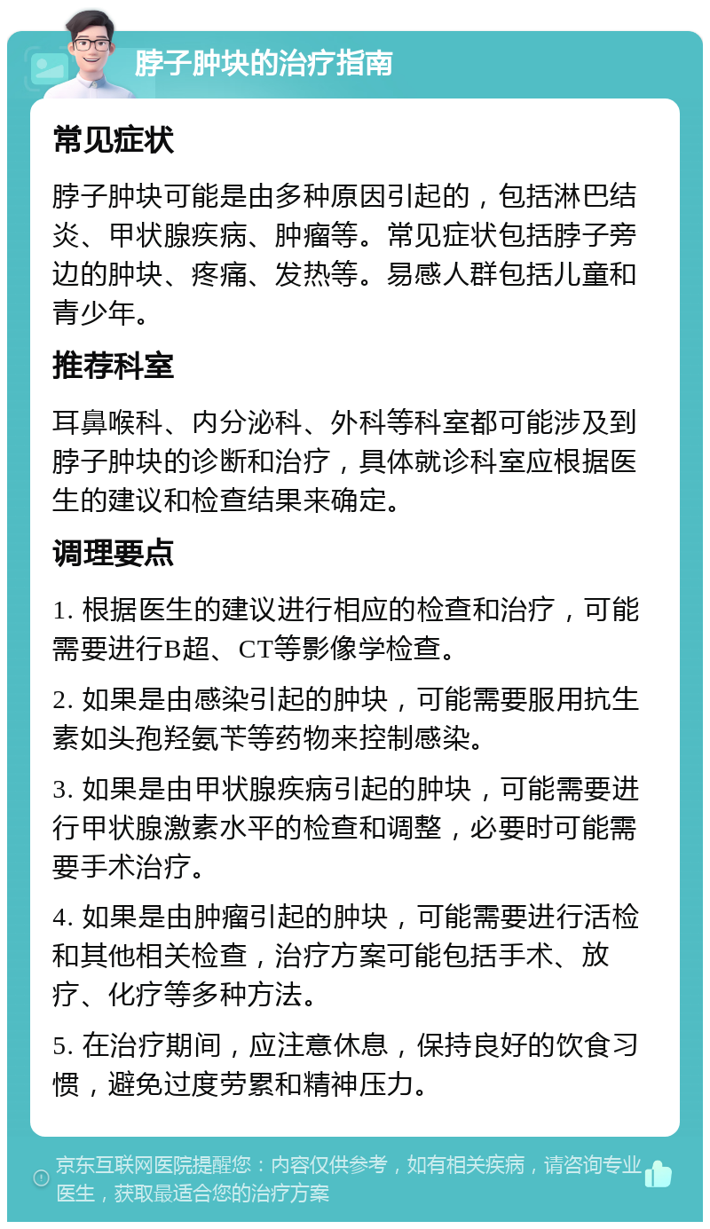 脖子肿块的治疗指南 常见症状 脖子肿块可能是由多种原因引起的，包括淋巴结炎、甲状腺疾病、肿瘤等。常见症状包括脖子旁边的肿块、疼痛、发热等。易感人群包括儿童和青少年。 推荐科室 耳鼻喉科、内分泌科、外科等科室都可能涉及到脖子肿块的诊断和治疗，具体就诊科室应根据医生的建议和检查结果来确定。 调理要点 1. 根据医生的建议进行相应的检查和治疗，可能需要进行B超、CT等影像学检查。 2. 如果是由感染引起的肿块，可能需要服用抗生素如头孢羟氨苄等药物来控制感染。 3. 如果是由甲状腺疾病引起的肿块，可能需要进行甲状腺激素水平的检查和调整，必要时可能需要手术治疗。 4. 如果是由肿瘤引起的肿块，可能需要进行活检和其他相关检查，治疗方案可能包括手术、放疗、化疗等多种方法。 5. 在治疗期间，应注意休息，保持良好的饮食习惯，避免过度劳累和精神压力。