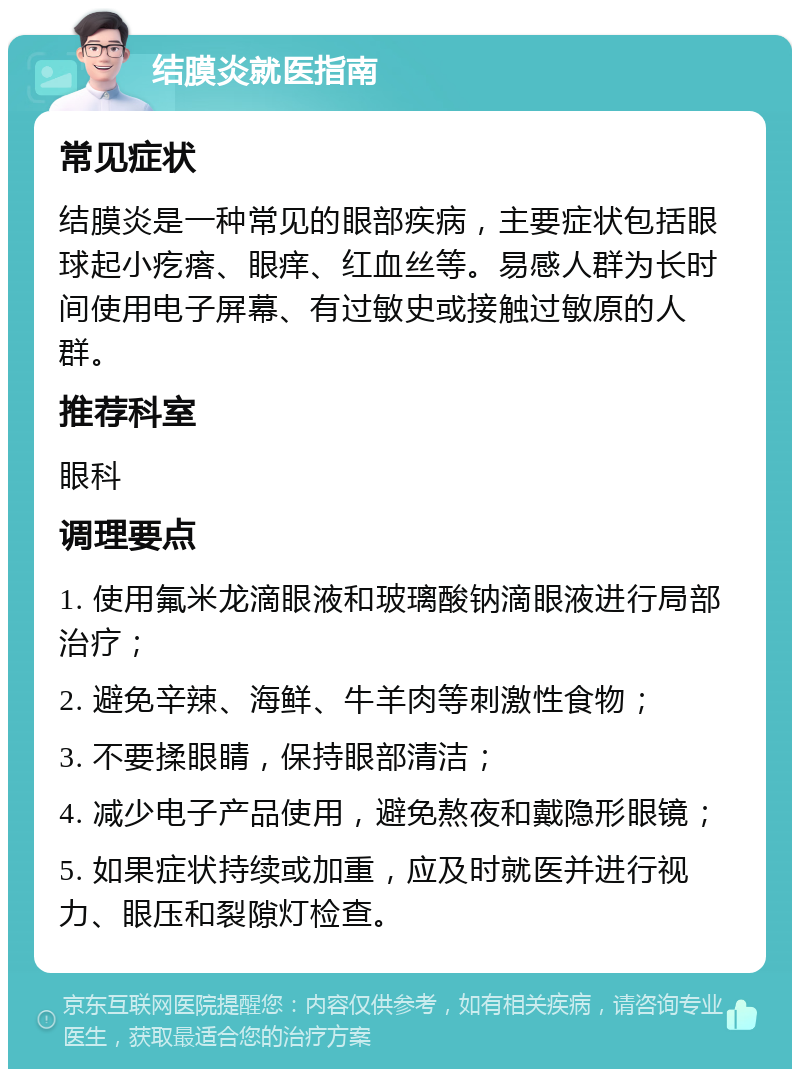 结膜炎就医指南 常见症状 结膜炎是一种常见的眼部疾病，主要症状包括眼球起小疙瘩、眼痒、红血丝等。易感人群为长时间使用电子屏幕、有过敏史或接触过敏原的人群。 推荐科室 眼科 调理要点 1. 使用氟米龙滴眼液和玻璃酸钠滴眼液进行局部治疗； 2. 避免辛辣、海鲜、牛羊肉等刺激性食物； 3. 不要揉眼睛，保持眼部清洁； 4. 减少电子产品使用，避免熬夜和戴隐形眼镜； 5. 如果症状持续或加重，应及时就医并进行视力、眼压和裂隙灯检查。