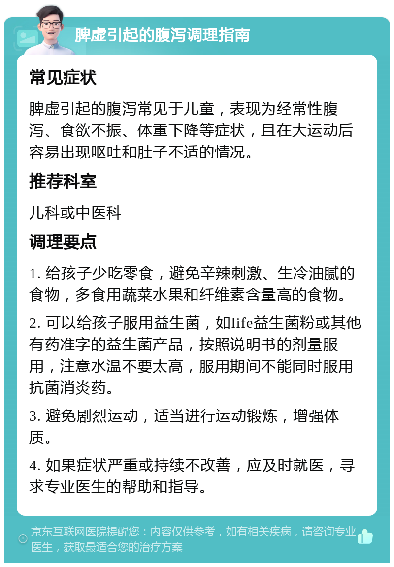 脾虚引起的腹泻调理指南 常见症状 脾虚引起的腹泻常见于儿童，表现为经常性腹泻、食欲不振、体重下降等症状，且在大运动后容易出现呕吐和肚子不适的情况。 推荐科室 儿科或中医科 调理要点 1. 给孩子少吃零食，避免辛辣刺激、生冷油腻的食物，多食用蔬菜水果和纤维素含量高的食物。 2. 可以给孩子服用益生菌，如life益生菌粉或其他有药准字的益生菌产品，按照说明书的剂量服用，注意水温不要太高，服用期间不能同时服用抗菌消炎药。 3. 避免剧烈运动，适当进行运动锻炼，增强体质。 4. 如果症状严重或持续不改善，应及时就医，寻求专业医生的帮助和指导。