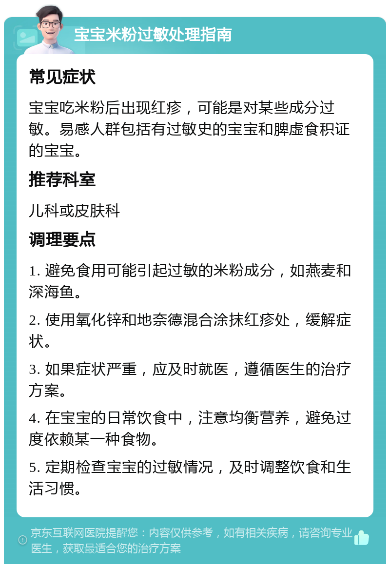 宝宝米粉过敏处理指南 常见症状 宝宝吃米粉后出现红疹，可能是对某些成分过敏。易感人群包括有过敏史的宝宝和脾虚食积证的宝宝。 推荐科室 儿科或皮肤科 调理要点 1. 避免食用可能引起过敏的米粉成分，如燕麦和深海鱼。 2. 使用氧化锌和地奈德混合涂抹红疹处，缓解症状。 3. 如果症状严重，应及时就医，遵循医生的治疗方案。 4. 在宝宝的日常饮食中，注意均衡营养，避免过度依赖某一种食物。 5. 定期检查宝宝的过敏情况，及时调整饮食和生活习惯。