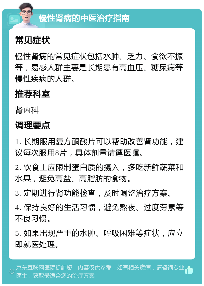 慢性肾病的中医治疗指南 常见症状 慢性肾病的常见症状包括水肿、乏力、食欲不振等，易感人群主要是长期患有高血压、糖尿病等慢性疾病的人群。 推荐科室 肾内科 调理要点 1. 长期服用复方酮酸片可以帮助改善肾功能，建议每次服用8片，具体剂量请遵医嘱。 2. 饮食上应限制蛋白质的摄入，多吃新鲜蔬菜和水果，避免高盐、高脂肪的食物。 3. 定期进行肾功能检查，及时调整治疗方案。 4. 保持良好的生活习惯，避免熬夜、过度劳累等不良习惯。 5. 如果出现严重的水肿、呼吸困难等症状，应立即就医处理。