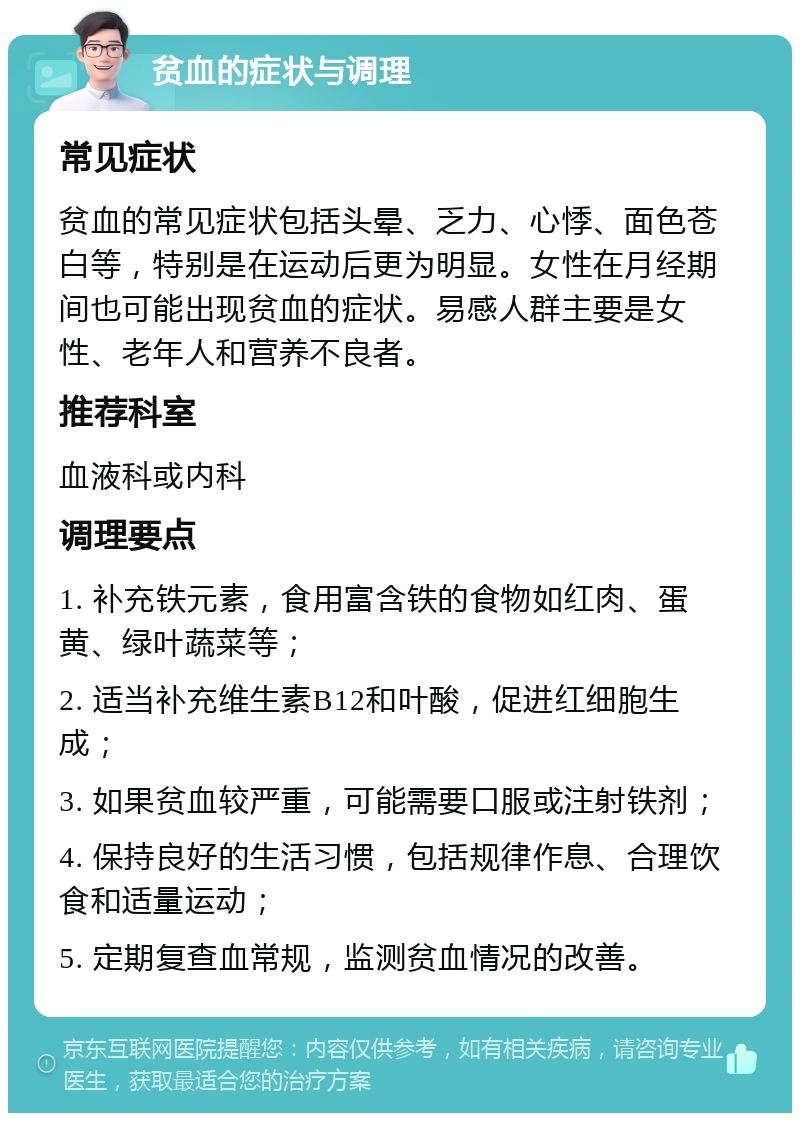 贫血的症状与调理 常见症状 贫血的常见症状包括头晕、乏力、心悸、面色苍白等，特别是在运动后更为明显。女性在月经期间也可能出现贫血的症状。易感人群主要是女性、老年人和营养不良者。 推荐科室 血液科或内科 调理要点 1. 补充铁元素，食用富含铁的食物如红肉、蛋黄、绿叶蔬菜等； 2. 适当补充维生素B12和叶酸，促进红细胞生成； 3. 如果贫血较严重，可能需要口服或注射铁剂； 4. 保持良好的生活习惯，包括规律作息、合理饮食和适量运动； 5. 定期复查血常规，监测贫血情况的改善。