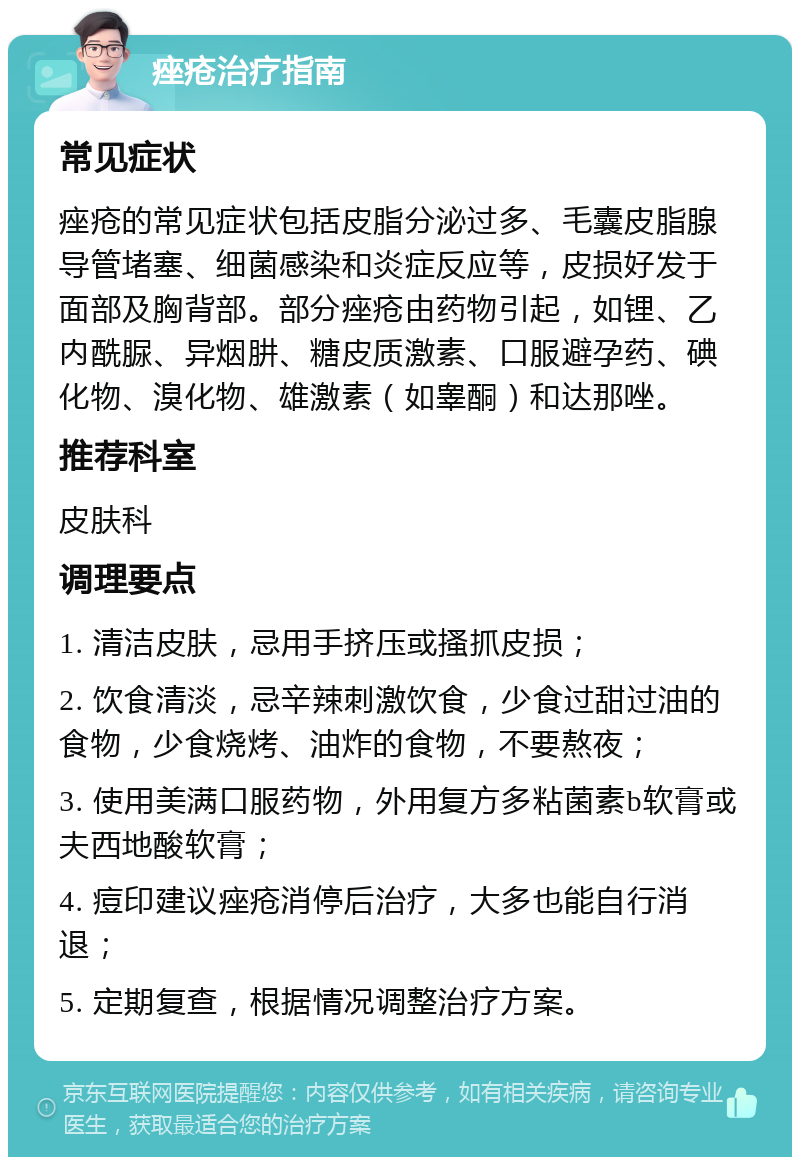 痤疮治疗指南 常见症状 痤疮的常见症状包括皮脂分泌过多、毛囊皮脂腺导管堵塞、细菌感染和炎症反应等，皮损好发于面部及胸背部。部分痤疮由药物引起，如锂、乙内酰脲、异烟肼、糖皮质激素、口服避孕药、碘化物、溴化物、雄激素（如睾酮）和达那唑。 推荐科室 皮肤科 调理要点 1. 清洁皮肤，忌用手挤压或搔抓皮损； 2. 饮食清淡，忌辛辣刺激饮食，少食过甜过油的食物，少食烧烤、油炸的食物，不要熬夜； 3. 使用美满口服药物，外用复方多粘菌素b软膏或夫西地酸软膏； 4. 痘印建议痤疮消停后治疗，大多也能自行消退； 5. 定期复查，根据情况调整治疗方案。