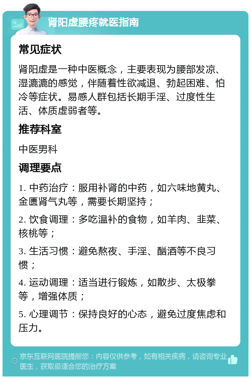 肾阳虚腰疼就医指南 常见症状 肾阳虚是一种中医概念，主要表现为腰部发凉、湿漉漉的感觉，伴随着性欲减退、勃起困难、怕冷等症状。易感人群包括长期手淫、过度性生活、体质虚弱者等。 推荐科室 中医男科 调理要点 1. 中药治疗：服用补肾的中药，如六味地黄丸、金匮肾气丸等，需要长期坚持； 2. 饮食调理：多吃温补的食物，如羊肉、韭菜、核桃等； 3. 生活习惯：避免熬夜、手淫、酗酒等不良习惯； 4. 运动调理：适当进行锻炼，如散步、太极拳等，增强体质； 5. 心理调节：保持良好的心态，避免过度焦虑和压力。