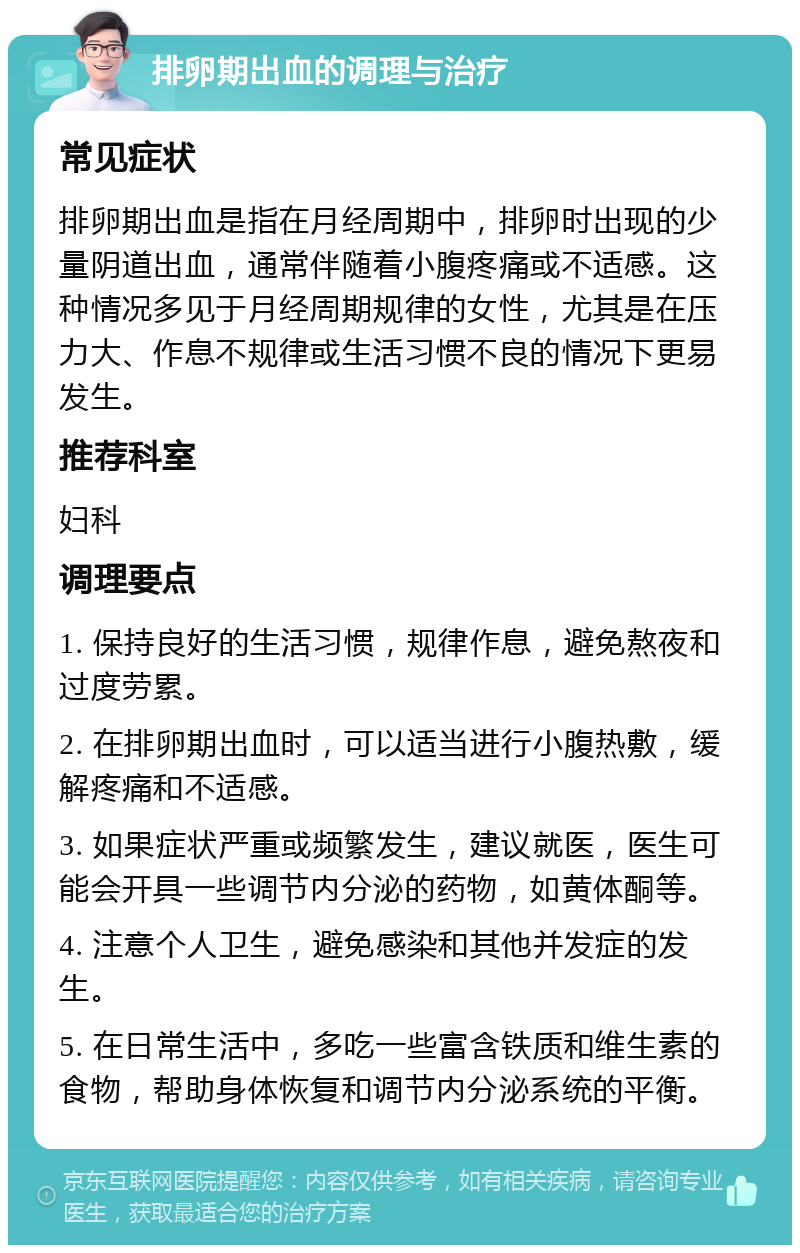 排卵期出血的调理与治疗 常见症状 排卵期出血是指在月经周期中，排卵时出现的少量阴道出血，通常伴随着小腹疼痛或不适感。这种情况多见于月经周期规律的女性，尤其是在压力大、作息不规律或生活习惯不良的情况下更易发生。 推荐科室 妇科 调理要点 1. 保持良好的生活习惯，规律作息，避免熬夜和过度劳累。 2. 在排卵期出血时，可以适当进行小腹热敷，缓解疼痛和不适感。 3. 如果症状严重或频繁发生，建议就医，医生可能会开具一些调节内分泌的药物，如黄体酮等。 4. 注意个人卫生，避免感染和其他并发症的发生。 5. 在日常生活中，多吃一些富含铁质和维生素的食物，帮助身体恢复和调节内分泌系统的平衡。