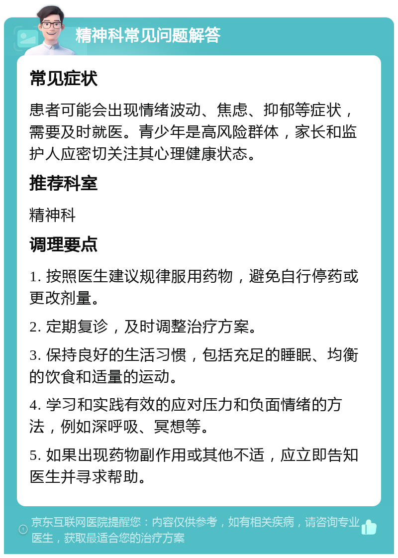 精神科常见问题解答 常见症状 患者可能会出现情绪波动、焦虑、抑郁等症状，需要及时就医。青少年是高风险群体，家长和监护人应密切关注其心理健康状态。 推荐科室 精神科 调理要点 1. 按照医生建议规律服用药物，避免自行停药或更改剂量。 2. 定期复诊，及时调整治疗方案。 3. 保持良好的生活习惯，包括充足的睡眠、均衡的饮食和适量的运动。 4. 学习和实践有效的应对压力和负面情绪的方法，例如深呼吸、冥想等。 5. 如果出现药物副作用或其他不适，应立即告知医生并寻求帮助。