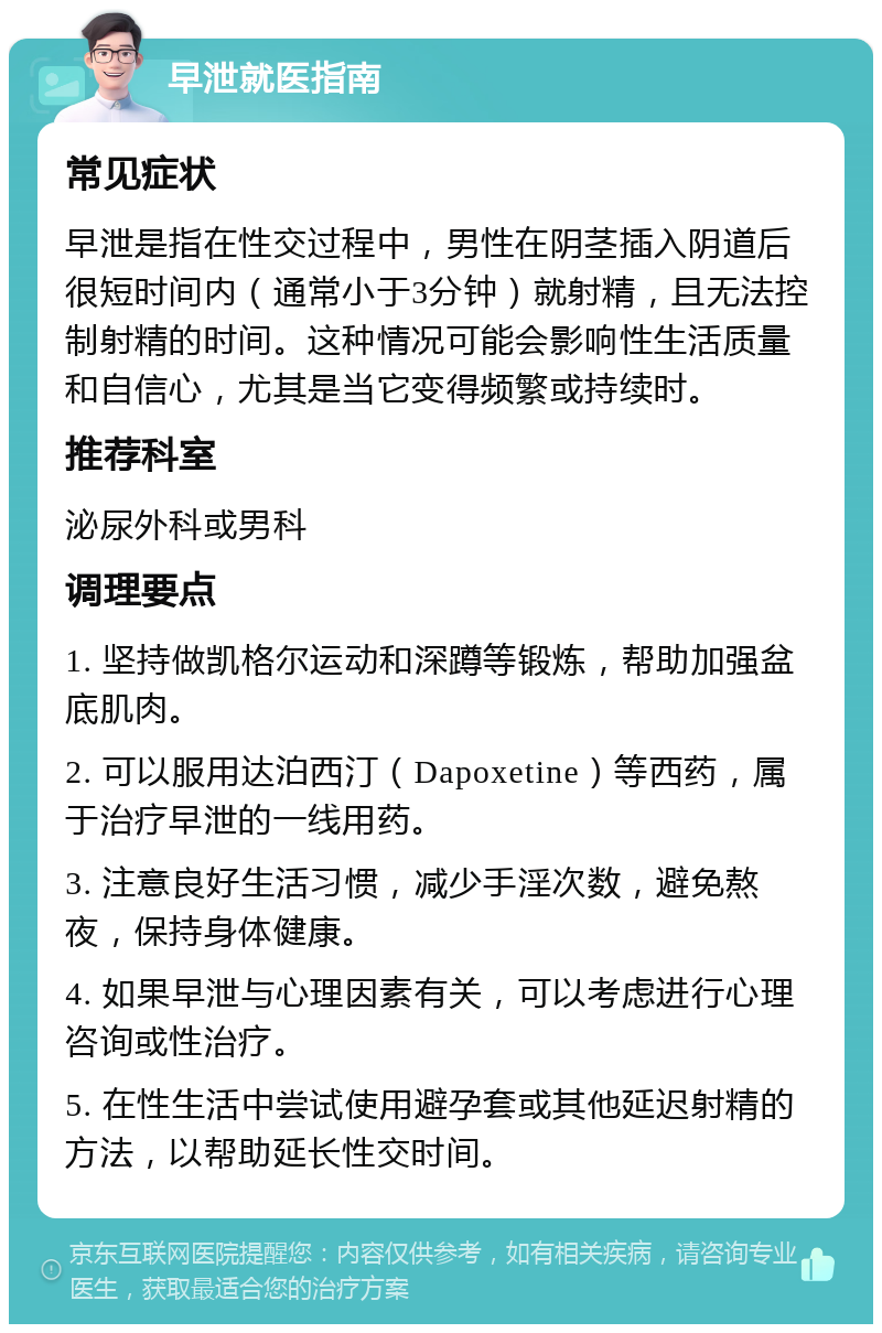 早泄就医指南 常见症状 早泄是指在性交过程中，男性在阴茎插入阴道后很短时间内（通常小于3分钟）就射精，且无法控制射精的时间。这种情况可能会影响性生活质量和自信心，尤其是当它变得频繁或持续时。 推荐科室 泌尿外科或男科 调理要点 1. 坚持做凯格尔运动和深蹲等锻炼，帮助加强盆底肌肉。 2. 可以服用达泊西汀（Dapoxetine）等西药，属于治疗早泄的一线用药。 3. 注意良好生活习惯，减少手淫次数，避免熬夜，保持身体健康。 4. 如果早泄与心理因素有关，可以考虑进行心理咨询或性治疗。 5. 在性生活中尝试使用避孕套或其他延迟射精的方法，以帮助延长性交时间。