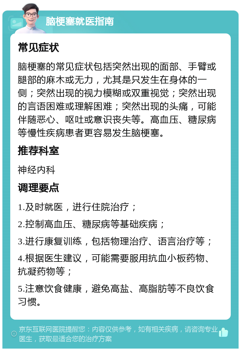 脑梗塞就医指南 常见症状 脑梗塞的常见症状包括突然出现的面部、手臂或腿部的麻木或无力，尤其是只发生在身体的一侧；突然出现的视力模糊或双重视觉；突然出现的言语困难或理解困难；突然出现的头痛，可能伴随恶心、呕吐或意识丧失等。高血压、糖尿病等慢性疾病患者更容易发生脑梗塞。 推荐科室 神经内科 调理要点 1.及时就医，进行住院治疗； 2.控制高血压、糖尿病等基础疾病； 3.进行康复训练，包括物理治疗、语言治疗等； 4.根据医生建议，可能需要服用抗血小板药物、抗凝药物等； 5.注意饮食健康，避免高盐、高脂肪等不良饮食习惯。