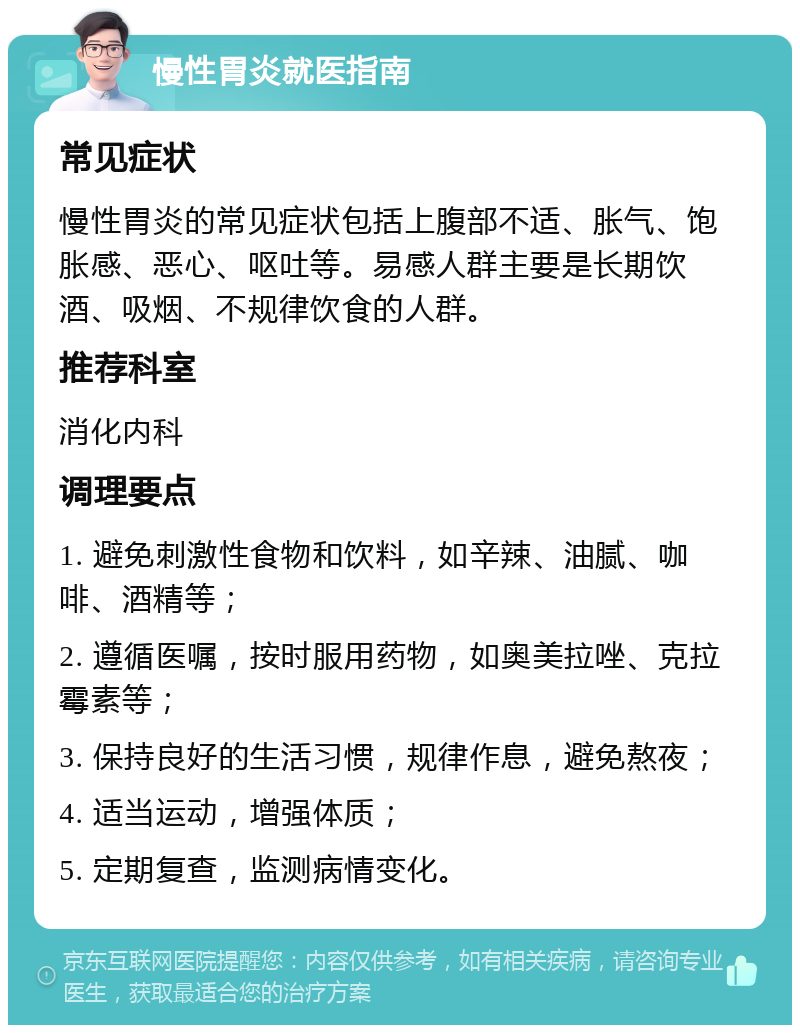 慢性胃炎就医指南 常见症状 慢性胃炎的常见症状包括上腹部不适、胀气、饱胀感、恶心、呕吐等。易感人群主要是长期饮酒、吸烟、不规律饮食的人群。 推荐科室 消化内科 调理要点 1. 避免刺激性食物和饮料，如辛辣、油腻、咖啡、酒精等； 2. 遵循医嘱，按时服用药物，如奥美拉唑、克拉霉素等； 3. 保持良好的生活习惯，规律作息，避免熬夜； 4. 适当运动，增强体质； 5. 定期复查，监测病情变化。