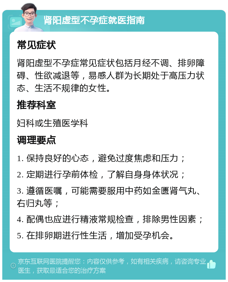 肾阳虚型不孕症就医指南 常见症状 肾阳虚型不孕症常见症状包括月经不调、排卵障碍、性欲减退等，易感人群为长期处于高压力状态、生活不规律的女性。 推荐科室 妇科或生殖医学科 调理要点 1. 保持良好的心态，避免过度焦虑和压力； 2. 定期进行孕前体检，了解自身身体状况； 3. 遵循医嘱，可能需要服用中药如金匮肾气丸、右归丸等； 4. 配偶也应进行精液常规检查，排除男性因素； 5. 在排卵期进行性生活，增加受孕机会。