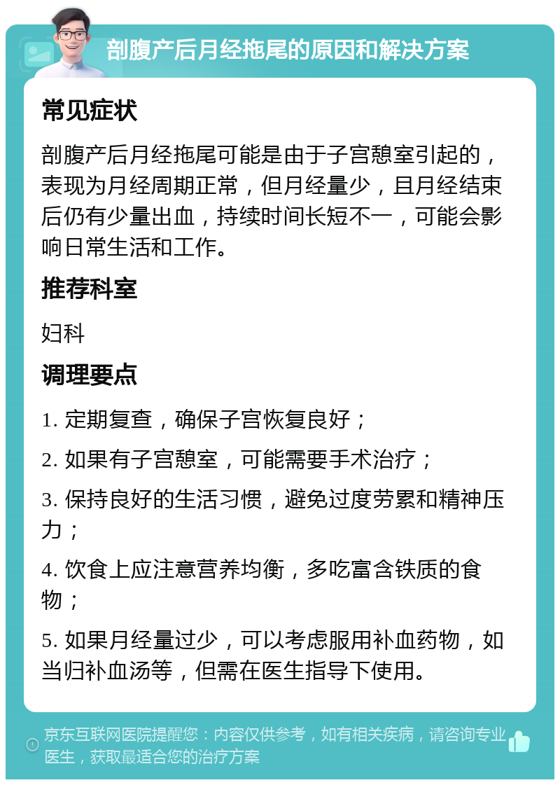 剖腹产后月经拖尾的原因和解决方案 常见症状 剖腹产后月经拖尾可能是由于子宫憩室引起的，表现为月经周期正常，但月经量少，且月经结束后仍有少量出血，持续时间长短不一，可能会影响日常生活和工作。 推荐科室 妇科 调理要点 1. 定期复查，确保子宫恢复良好； 2. 如果有子宫憩室，可能需要手术治疗； 3. 保持良好的生活习惯，避免过度劳累和精神压力； 4. 饮食上应注意营养均衡，多吃富含铁质的食物； 5. 如果月经量过少，可以考虑服用补血药物，如当归补血汤等，但需在医生指导下使用。