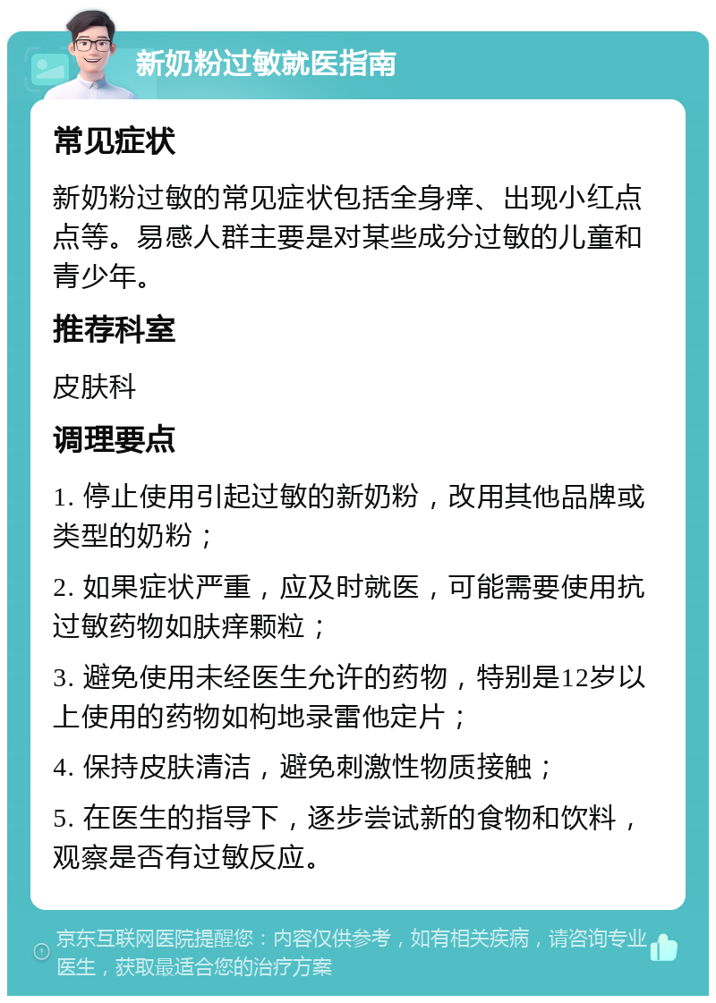 新奶粉过敏就医指南 常见症状 新奶粉过敏的常见症状包括全身痒、出现小红点点等。易感人群主要是对某些成分过敏的儿童和青少年。 推荐科室 皮肤科 调理要点 1. 停止使用引起过敏的新奶粉，改用其他品牌或类型的奶粉； 2. 如果症状严重，应及时就医，可能需要使用抗过敏药物如肤痒颗粒； 3. 避免使用未经医生允许的药物，特别是12岁以上使用的药物如枸地录雷他定片； 4. 保持皮肤清洁，避免刺激性物质接触； 5. 在医生的指导下，逐步尝试新的食物和饮料，观察是否有过敏反应。