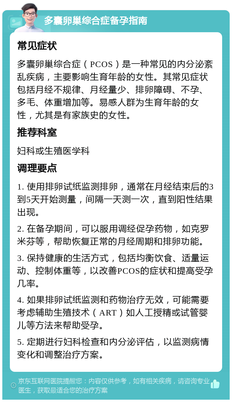 多囊卵巢综合症备孕指南 常见症状 多囊卵巢综合症（PCOS）是一种常见的内分泌紊乱疾病，主要影响生育年龄的女性。其常见症状包括月经不规律、月经量少、排卵障碍、不孕、多毛、体重增加等。易感人群为生育年龄的女性，尤其是有家族史的女性。 推荐科室 妇科或生殖医学科 调理要点 1. 使用排卵试纸监测排卵，通常在月经结束后的3到5天开始测量，间隔一天测一次，直到阳性结果出现。 2. 在备孕期间，可以服用调经促孕药物，如克罗米芬等，帮助恢复正常的月经周期和排卵功能。 3. 保持健康的生活方式，包括均衡饮食、适量运动、控制体重等，以改善PCOS的症状和提高受孕几率。 4. 如果排卵试纸监测和药物治疗无效，可能需要考虑辅助生殖技术（ART）如人工授精或试管婴儿等方法来帮助受孕。 5. 定期进行妇科检查和内分泌评估，以监测病情变化和调整治疗方案。