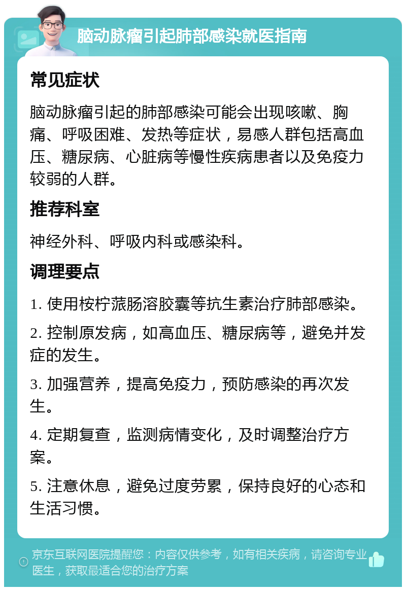 脑动脉瘤引起肺部感染就医指南 常见症状 脑动脉瘤引起的肺部感染可能会出现咳嗽、胸痛、呼吸困难、发热等症状，易感人群包括高血压、糖尿病、心脏病等慢性疾病患者以及免疫力较弱的人群。 推荐科室 神经外科、呼吸内科或感染科。 调理要点 1. 使用桉柠蒎肠溶胶囊等抗生素治疗肺部感染。 2. 控制原发病，如高血压、糖尿病等，避免并发症的发生。 3. 加强营养，提高免疫力，预防感染的再次发生。 4. 定期复查，监测病情变化，及时调整治疗方案。 5. 注意休息，避免过度劳累，保持良好的心态和生活习惯。