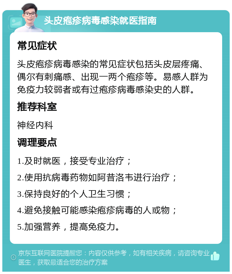 头皮疱疹病毒感染就医指南 常见症状 头皮疱疹病毒感染的常见症状包括头皮层疼痛、偶尔有刺痛感、出现一两个疱疹等。易感人群为免疫力较弱者或有过疱疹病毒感染史的人群。 推荐科室 神经内科 调理要点 1.及时就医，接受专业治疗； 2.使用抗病毒药物如阿昔洛韦进行治疗； 3.保持良好的个人卫生习惯； 4.避免接触可能感染疱疹病毒的人或物； 5.加强营养，提高免疫力。