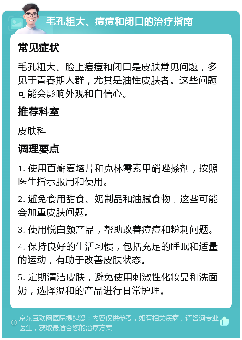 毛孔粗大、痘痘和闭口的治疗指南 常见症状 毛孔粗大、脸上痘痘和闭口是皮肤常见问题，多见于青春期人群，尤其是油性皮肤者。这些问题可能会影响外观和自信心。 推荐科室 皮肤科 调理要点 1. 使用百癣夏塔片和克林霉素甲硝唑搽剂，按照医生指示服用和使用。 2. 避免食用甜食、奶制品和油腻食物，这些可能会加重皮肤问题。 3. 使用悦白颜产品，帮助改善痘痘和粉刺问题。 4. 保持良好的生活习惯，包括充足的睡眠和适量的运动，有助于改善皮肤状态。 5. 定期清洁皮肤，避免使用刺激性化妆品和洗面奶，选择温和的产品进行日常护理。