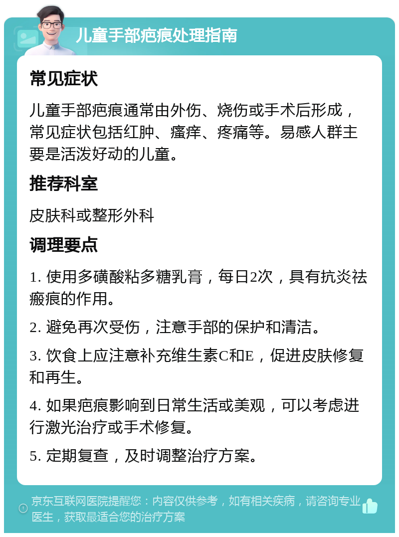 儿童手部疤痕处理指南 常见症状 儿童手部疤痕通常由外伤、烧伤或手术后形成，常见症状包括红肿、瘙痒、疼痛等。易感人群主要是活泼好动的儿童。 推荐科室 皮肤科或整形外科 调理要点 1. 使用多磺酸粘多糖乳膏，每日2次，具有抗炎祛瘢痕的作用。 2. 避免再次受伤，注意手部的保护和清洁。 3. 饮食上应注意补充维生素C和E，促进皮肤修复和再生。 4. 如果疤痕影响到日常生活或美观，可以考虑进行激光治疗或手术修复。 5. 定期复查，及时调整治疗方案。