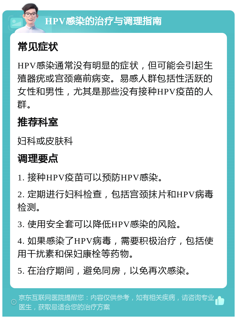 HPV感染的治疗与调理指南 常见症状 HPV感染通常没有明显的症状，但可能会引起生殖器疣或宫颈癌前病变。易感人群包括性活跃的女性和男性，尤其是那些没有接种HPV疫苗的人群。 推荐科室 妇科或皮肤科 调理要点 1. 接种HPV疫苗可以预防HPV感染。 2. 定期进行妇科检查，包括宫颈抹片和HPV病毒检测。 3. 使用安全套可以降低HPV感染的风险。 4. 如果感染了HPV病毒，需要积极治疗，包括使用干扰素和保妇康栓等药物。 5. 在治疗期间，避免同房，以免再次感染。