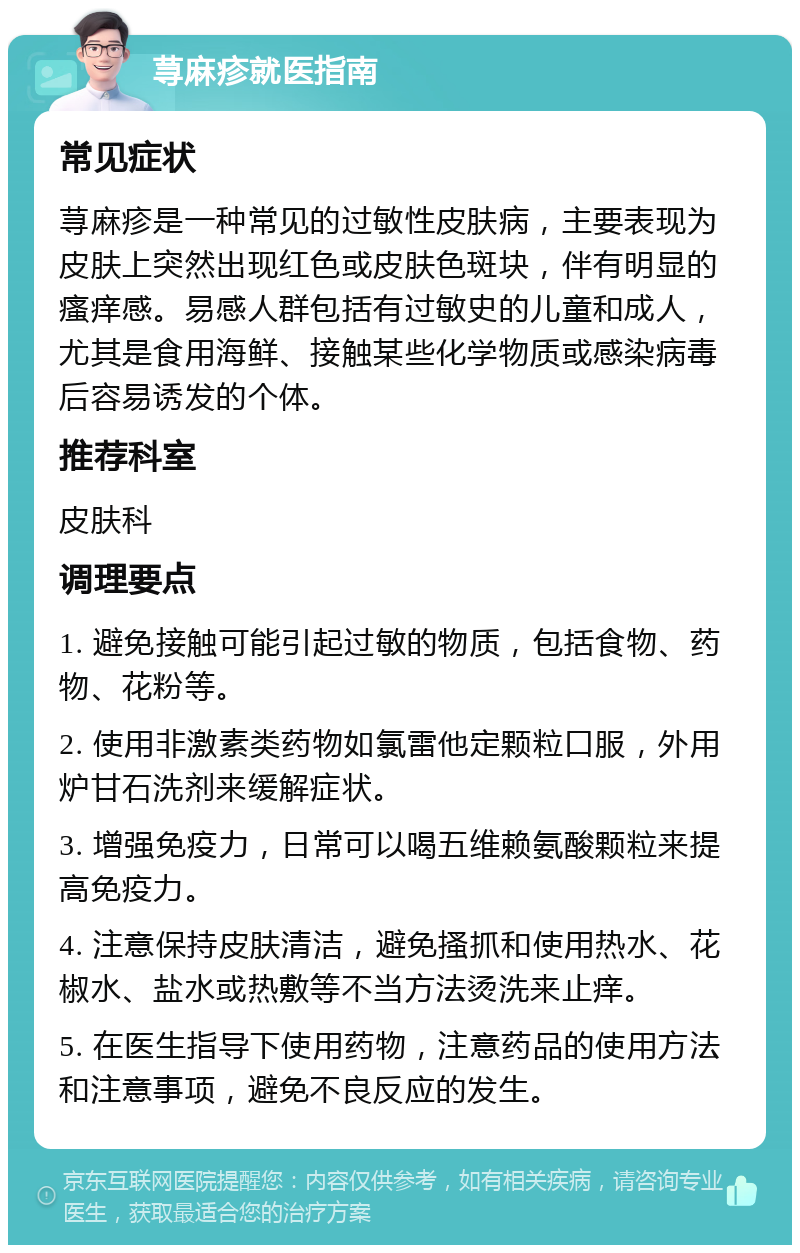 荨麻疹就医指南 常见症状 荨麻疹是一种常见的过敏性皮肤病，主要表现为皮肤上突然出现红色或皮肤色斑块，伴有明显的瘙痒感。易感人群包括有过敏史的儿童和成人，尤其是食用海鲜、接触某些化学物质或感染病毒后容易诱发的个体。 推荐科室 皮肤科 调理要点 1. 避免接触可能引起过敏的物质，包括食物、药物、花粉等。 2. 使用非激素类药物如氯雷他定颗粒口服，外用炉甘石洗剂来缓解症状。 3. 增强免疫力，日常可以喝五维赖氨酸颗粒来提高免疫力。 4. 注意保持皮肤清洁，避免搔抓和使用热水、花椒水、盐水或热敷等不当方法烫洗来止痒。 5. 在医生指导下使用药物，注意药品的使用方法和注意事项，避免不良反应的发生。