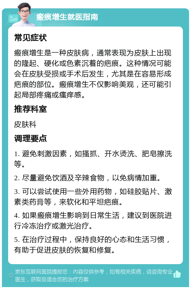 瘢痕增生就医指南 常见症状 瘢痕增生是一种皮肤病，通常表现为皮肤上出现的隆起、硬化或色素沉着的疤痕。这种情况可能会在皮肤受损或手术后发生，尤其是在容易形成疤痕的部位。瘢痕增生不仅影响美观，还可能引起局部疼痛或瘙痒感。 推荐科室 皮肤科 调理要点 1. 避免刺激因素，如搔抓、开水烫洗、肥皂擦洗等。 2. 尽量避免饮酒及辛辣食物，以免病情加重。 3. 可以尝试使用一些外用药物，如硅胶贴片、激素类药膏等，来软化和平坦疤痕。 4. 如果瘢痕增生影响到日常生活，建议到医院进行冷冻治疗或激光治疗。 5. 在治疗过程中，保持良好的心态和生活习惯，有助于促进皮肤的恢复和修复。