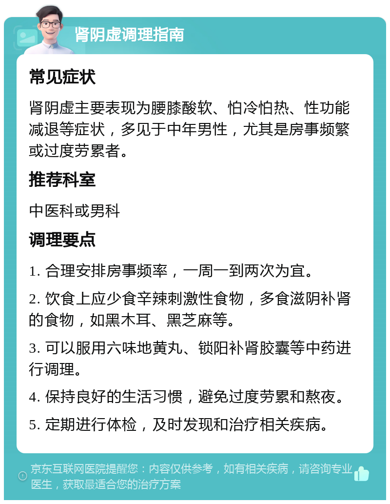 肾阴虚调理指南 常见症状 肾阴虚主要表现为腰膝酸软、怕冷怕热、性功能减退等症状，多见于中年男性，尤其是房事频繁或过度劳累者。 推荐科室 中医科或男科 调理要点 1. 合理安排房事频率，一周一到两次为宜。 2. 饮食上应少食辛辣刺激性食物，多食滋阴补肾的食物，如黑木耳、黑芝麻等。 3. 可以服用六味地黄丸、锁阳补肾胶囊等中药进行调理。 4. 保持良好的生活习惯，避免过度劳累和熬夜。 5. 定期进行体检，及时发现和治疗相关疾病。