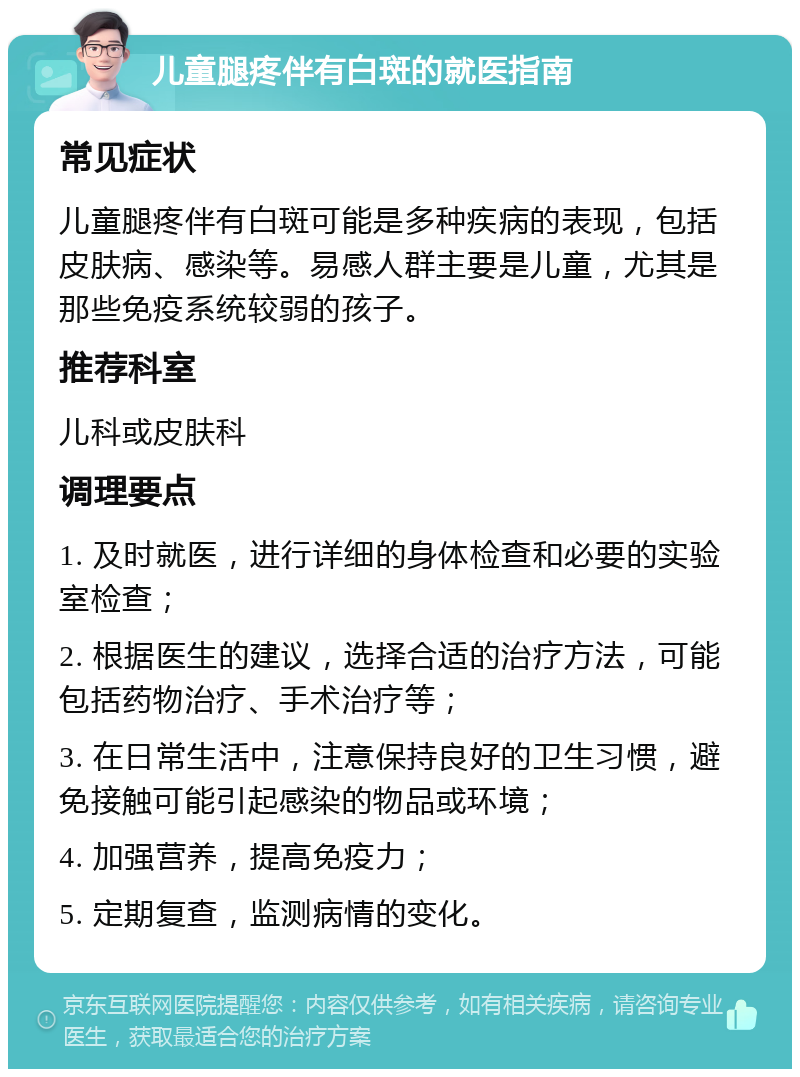 儿童腿疼伴有白斑的就医指南 常见症状 儿童腿疼伴有白斑可能是多种疾病的表现，包括皮肤病、感染等。易感人群主要是儿童，尤其是那些免疫系统较弱的孩子。 推荐科室 儿科或皮肤科 调理要点 1. 及时就医，进行详细的身体检查和必要的实验室检查； 2. 根据医生的建议，选择合适的治疗方法，可能包括药物治疗、手术治疗等； 3. 在日常生活中，注意保持良好的卫生习惯，避免接触可能引起感染的物品或环境； 4. 加强营养，提高免疫力； 5. 定期复查，监测病情的变化。