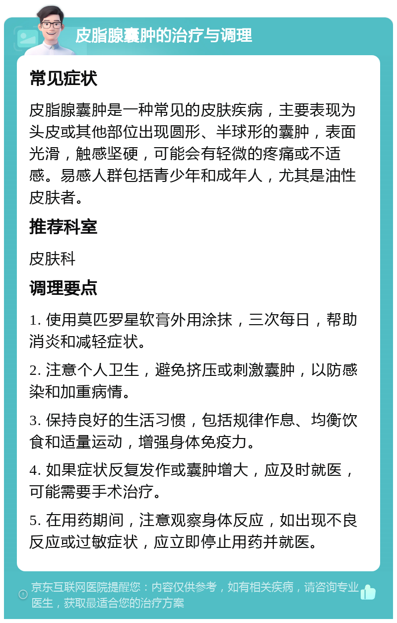 皮脂腺囊肿的治疗与调理 常见症状 皮脂腺囊肿是一种常见的皮肤疾病，主要表现为头皮或其他部位出现圆形、半球形的囊肿，表面光滑，触感坚硬，可能会有轻微的疼痛或不适感。易感人群包括青少年和成年人，尤其是油性皮肤者。 推荐科室 皮肤科 调理要点 1. 使用莫匹罗星软膏外用涂抹，三次每日，帮助消炎和减轻症状。 2. 注意个人卫生，避免挤压或刺激囊肿，以防感染和加重病情。 3. 保持良好的生活习惯，包括规律作息、均衡饮食和适量运动，增强身体免疫力。 4. 如果症状反复发作或囊肿增大，应及时就医，可能需要手术治疗。 5. 在用药期间，注意观察身体反应，如出现不良反应或过敏症状，应立即停止用药并就医。