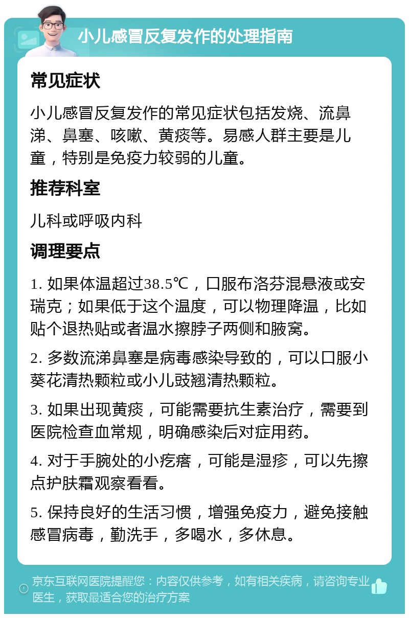 小儿感冒反复发作的处理指南 常见症状 小儿感冒反复发作的常见症状包括发烧、流鼻涕、鼻塞、咳嗽、黄痰等。易感人群主要是儿童，特别是免疫力较弱的儿童。 推荐科室 儿科或呼吸内科 调理要点 1. 如果体温超过38.5℃，口服布洛芬混悬液或安瑞克；如果低于这个温度，可以物理降温，比如贴个退热贴或者温水擦脖子两侧和腋窝。 2. 多数流涕鼻塞是病毒感染导致的，可以口服小葵花清热颗粒或小儿豉翘清热颗粒。 3. 如果出现黄痰，可能需要抗生素治疗，需要到医院检查血常规，明确感染后对症用药。 4. 对于手腕处的小疙瘩，可能是湿疹，可以先擦点护肤霜观察看看。 5. 保持良好的生活习惯，增强免疫力，避免接触感冒病毒，勤洗手，多喝水，多休息。