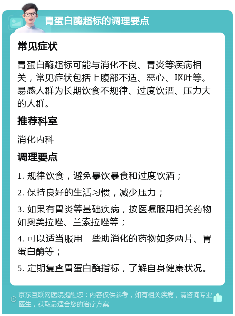 胃蛋白酶超标的调理要点 常见症状 胃蛋白酶超标可能与消化不良、胃炎等疾病相关，常见症状包括上腹部不适、恶心、呕吐等。易感人群为长期饮食不规律、过度饮酒、压力大的人群。 推荐科室 消化内科 调理要点 1. 规律饮食，避免暴饮暴食和过度饮酒； 2. 保持良好的生活习惯，减少压力； 3. 如果有胃炎等基础疾病，按医嘱服用相关药物如奥美拉唑、兰索拉唑等； 4. 可以适当服用一些助消化的药物如多两片、胃蛋白酶等； 5. 定期复查胃蛋白酶指标，了解自身健康状况。