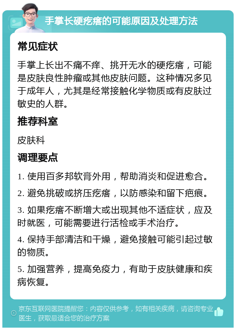 手掌长硬疙瘩的可能原因及处理方法 常见症状 手掌上长出不痛不痒、挑开无水的硬疙瘩，可能是皮肤良性肿瘤或其他皮肤问题。这种情况多见于成年人，尤其是经常接触化学物质或有皮肤过敏史的人群。 推荐科室 皮肤科 调理要点 1. 使用百多邦软膏外用，帮助消炎和促进愈合。 2. 避免挑破或挤压疙瘩，以防感染和留下疤痕。 3. 如果疙瘩不断增大或出现其他不适症状，应及时就医，可能需要进行活检或手术治疗。 4. 保持手部清洁和干燥，避免接触可能引起过敏的物质。 5. 加强营养，提高免疫力，有助于皮肤健康和疾病恢复。